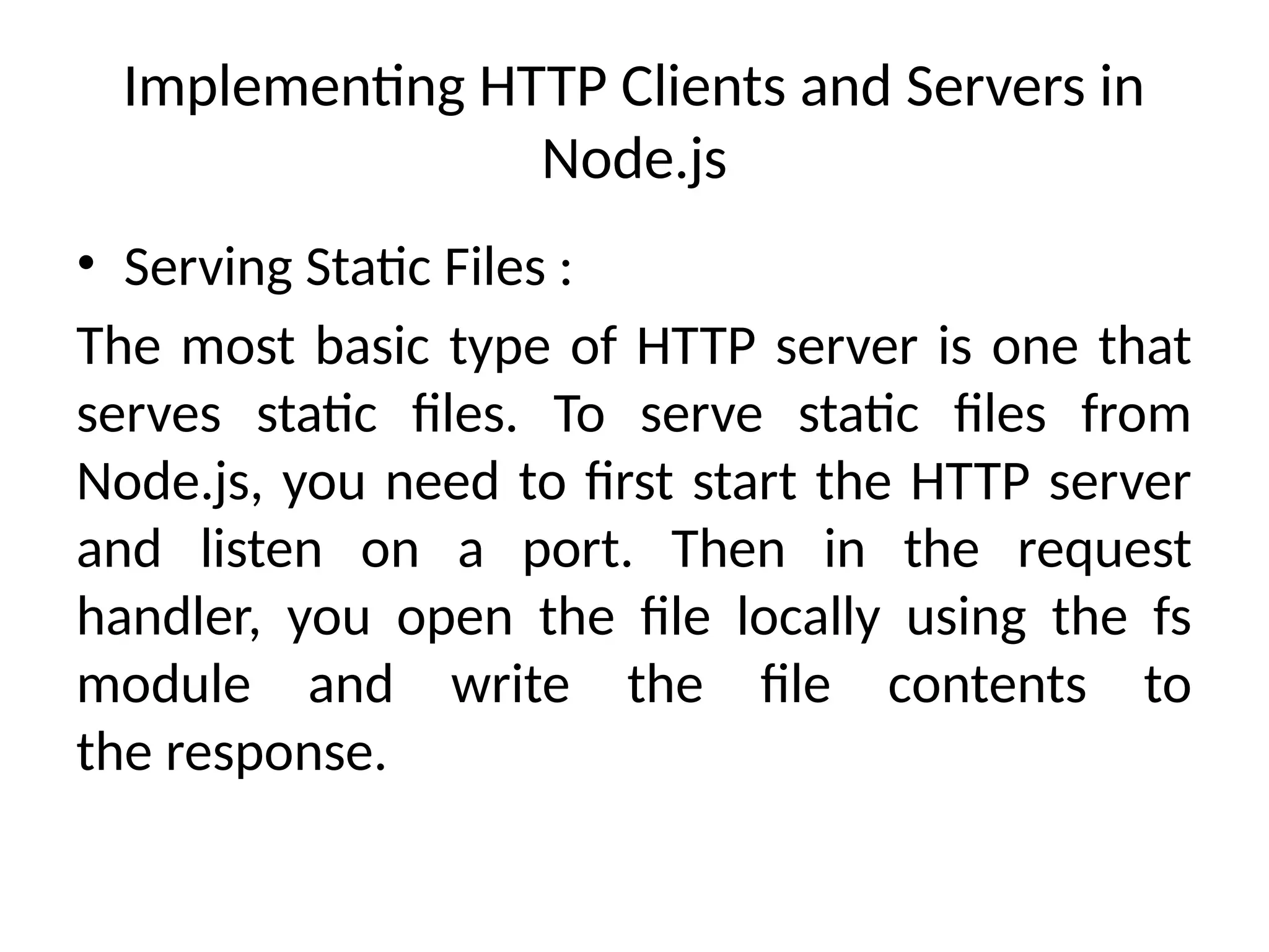 Implementing HTTP Clients and Servers in
Node.js
• Serving Static Files :
The most basic type of HTTP server is one that
serves static files. To serve static files from
Node.js, you need to first start the HTTP server
and listen on a port. Then in the request
handler, you open the file locally using the fs
module and write the file contents to
the response.
 