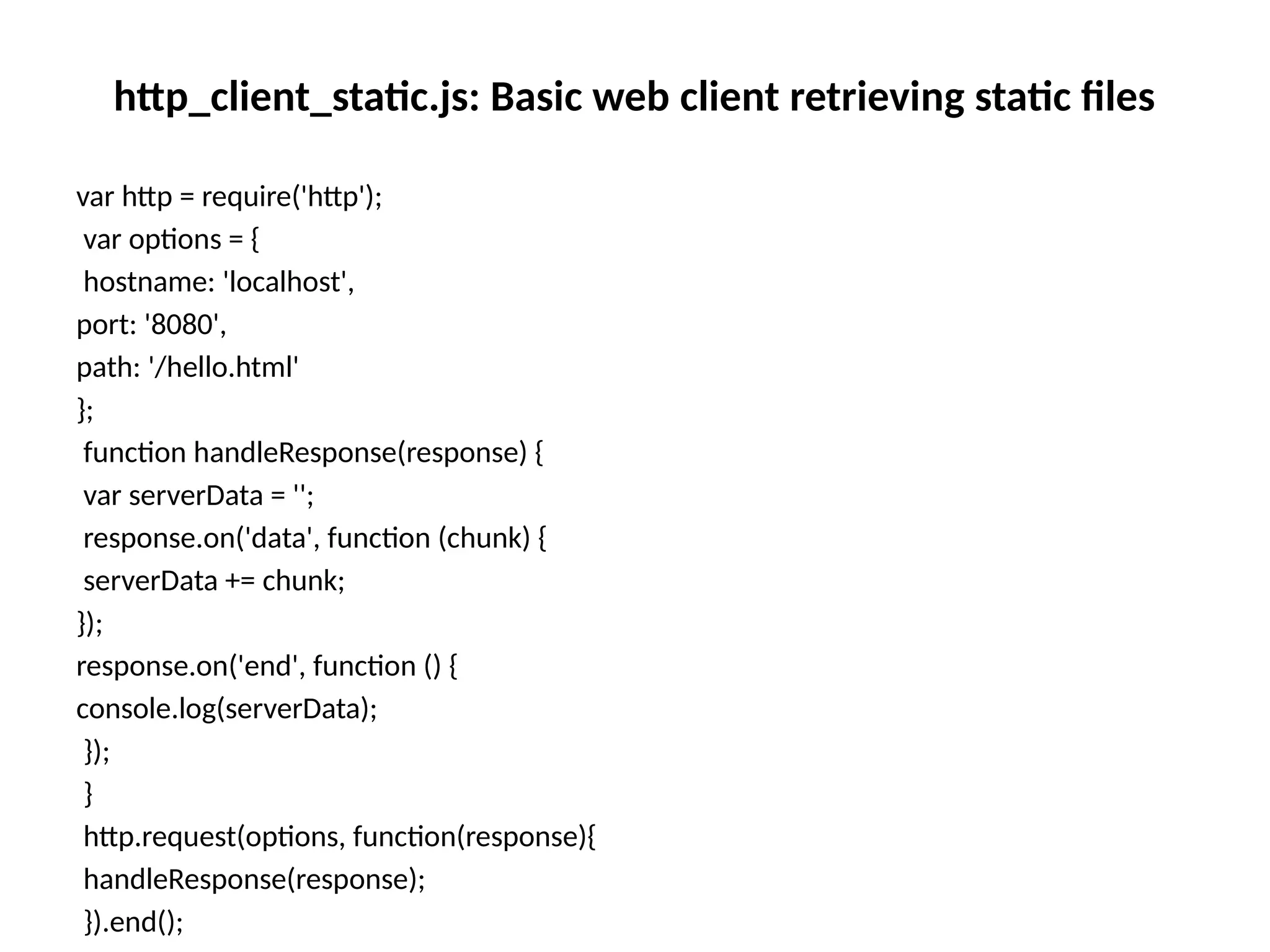 http_client_static.js: Basic web client retrieving static files
var http = require('http');
var options = {
hostname: 'localhost',
port: '8080',
path: '/hello.html'
};
function handleResponse(response) {
var serverData = '';
response.on('data', function (chunk) {
serverData += chunk;
});
response.on('end', function () {
console.log(serverData);
});
}
http.request(options, function(response){
handleResponse(response);
}).end();
 