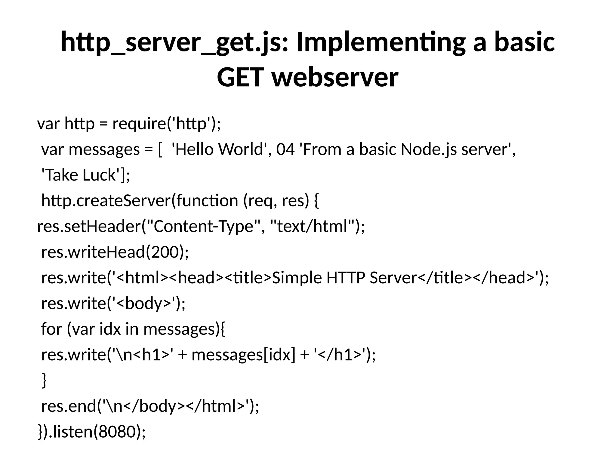 http_server_get.js: Implementing a basic
GET webserver
var http = require('http');
var messages = [ 'Hello World', 04 'From a basic Node.js server',
'Take Luck'];
http.createServer(function (req, res) {
res.setHeader("Content-Type", "text/html");
res.writeHead(200);
res.write('<html><head><title>Simple HTTP Server</title></head>');
res.write('<body>');
for (var idx in messages){
res.write('n<h1>' + messages[idx] + '</h1>');
}
res.end('n</body></html>');
}).listen(8080);
 