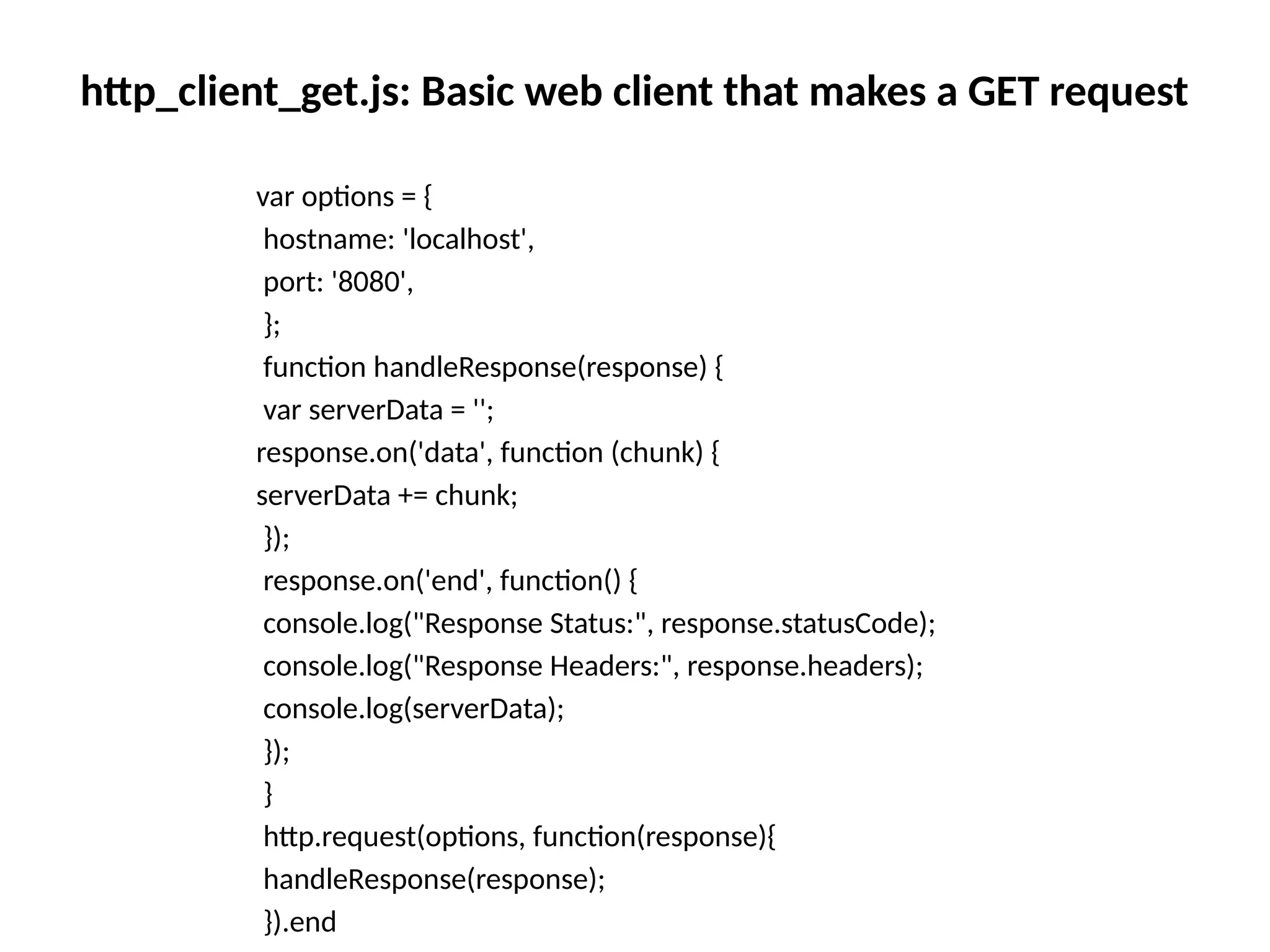 http_client_get.js: Basic web client that makes a GET request
var options = {
hostname: 'localhost',
port: '8080',
};
function handleResponse(response) {
var serverData = '';
response.on('data', function (chunk) {
serverData += chunk;
});
response.on('end', function() {
console.log("Response Status:", response.statusCode);
console.log("Response Headers:", response.headers);
console.log(serverData);
});
}
http.request(options, function(response){
handleResponse(response);
}).end
 