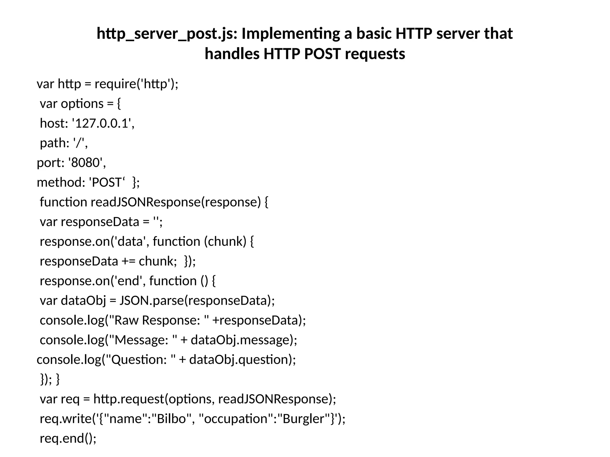 http_server_post.js: Implementing a basic HTTP server that
handles HTTP POST requests
var http = require('http');
var options = {
host: '127.0.0.1',
path: '/',
port: '8080',
method: 'POST‘ };
function readJSONResponse(response) {
var responseData = '';
response.on('data', function (chunk) {
responseData += chunk; });
response.on('end', function () {
var dataObj = JSON.parse(responseData);
console.log("Raw Response: " +responseData);
console.log("Message: " + dataObj.message);
console.log("Question: " + dataObj.question);
}); }
var req = http.request(options, readJSONResponse);
req.write('{"name":"Bilbo", "occupation":"Burgler"}');
req.end();
 