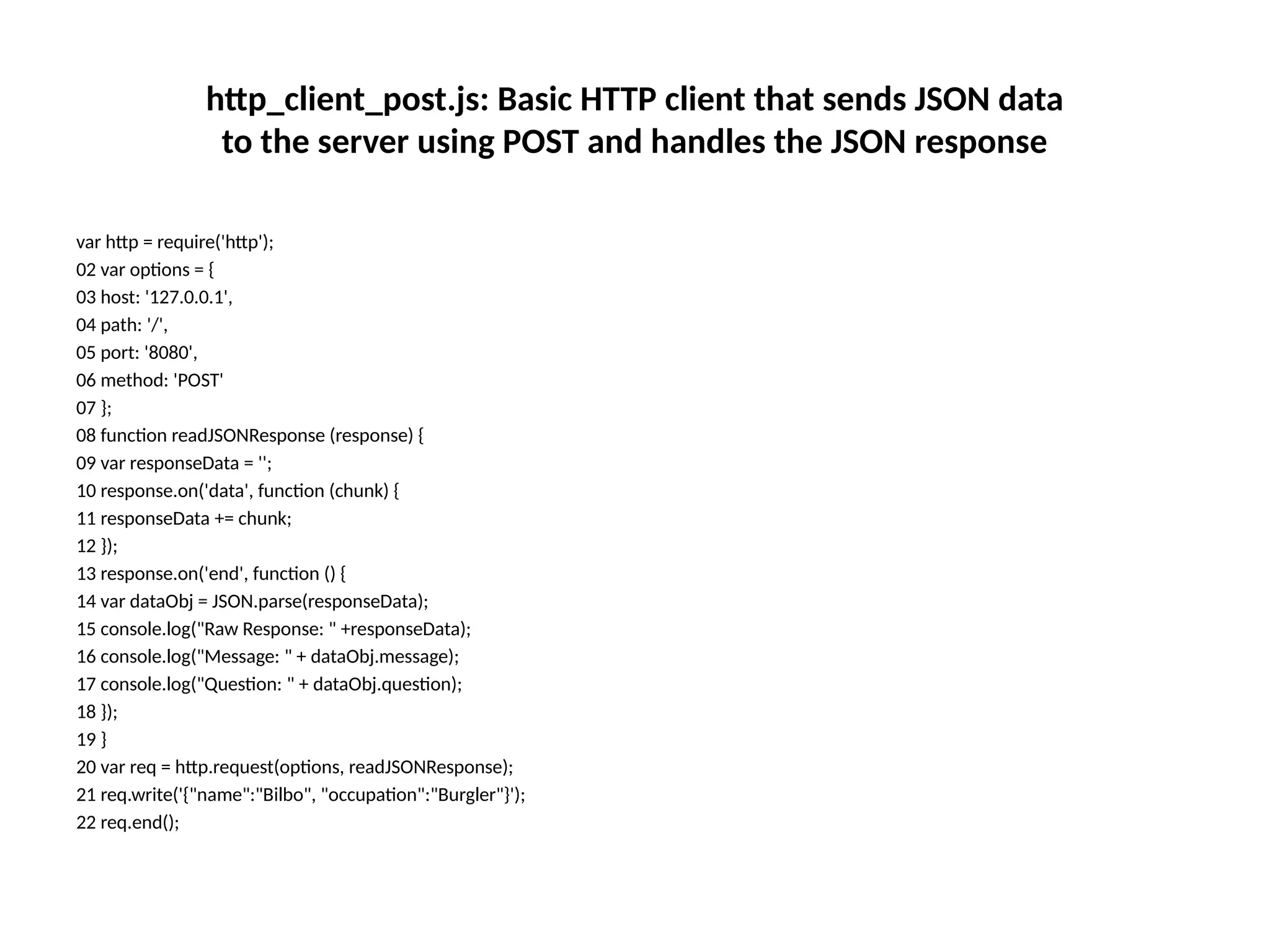 http_client_post.js: Basic HTTP client that sends JSON data
to the server using POST and handles the JSON response
var http = require('http');
02 var options = {
03 host: '127.0.0.1',
04 path: '/',
05 port: '8080',
06 method: 'POST'
07 };
08 function readJSONResponse (response) {
09 var responseData = '';
10 response.on('data', function (chunk) {
11 responseData += chunk;
12 });
13 response.on('end', function () {
14 var dataObj = JSON.parse(responseData);
15 console.log("Raw Response: " +responseData);
16 console.log("Message: " + dataObj.message);
17 console.log("Question: " + dataObj.question);
18 });
19 }
20 var req = http.request(options, readJSONResponse);
21 req.write('{"name":"Bilbo", "occupation":"Burgler"}');
22 req.end();
 