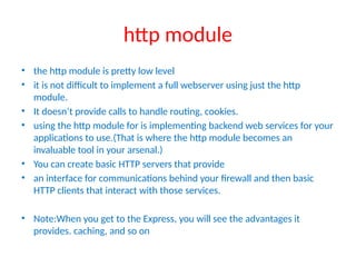 http module
• the http module is pretty low level
• it is not difficult to implement a full webserver using just the http
module.
• It doesn’t provide calls to handle routing, cookies.
• using the http module for is implementing backend web services for your
applications to use.(That is where the http module becomes an
invaluable tool in your arsenal.)
• You can create basic HTTP servers that provide
• an interface for communications behind your firewall and then basic
HTTP clients that interact with those services.
• Note:When you get to the Express, you will see the advantages it
provides. caching, and so on
 