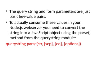 • The query string and form parameters are just
basic key-value pairs.
• To actually consume these values in your
Node.js webserver you need to convert the
string into a JavaScript object using the parse()
method from the querystring module:
querystring.parse(str, [sep], [eq], [options])
 