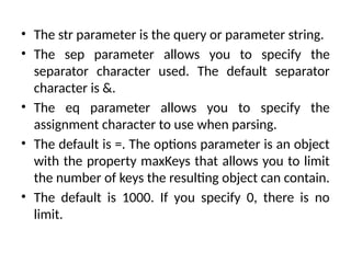 • The str parameter is the query or parameter string.
• The sep parameter allows you to specify the
separator character used. The default separator
character is &.
• The eq parameter allows you to specify the
assignment character to use when parsing.
• The default is =. The options parameter is an object
with the property maxKeys that allows you to limit
the number of keys the resulting object can contain.
• The default is 1000. If you specify 0, there is no
limit.
 