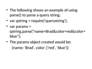 • The following shows an example of using
parse() to parse a query string:
• var qstring = require('querystring');
• var params =
qstring.parse("name=Brad&color=red&color=
blue");
• The params object created would be:
{name: 'Brad', color: ['red', 'blue']}
 