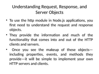 Understanding Request, Response, and
Server Objects
• To use the http module in Node.js applications, you
first need to understand the request and response
objects.
• They provide the information and much of the
functionality that comes into and out of the HTTP
clients and servers.
• Once you see the makeup of these objects—
including properties, events, and methods they
provide—it will be simple to implement your own
HTTP servers and clients.
 