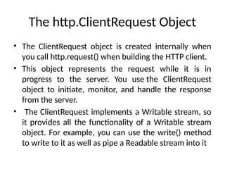 The http.ClientRequest Object
• The ClientRequest object is created internally when
you call http.request() when building the HTTP client.
• This object represents the request while it is in
progress to the server. You use the ClientRequest
object to initiate, monitor, and handle the response
from the server.
• The ClientRequest implements a Writable stream, so
it provides all the functionality of a Writable stream
object. For example, you can use the write() method
to write to it as well as pipe a Readable stream into it
 