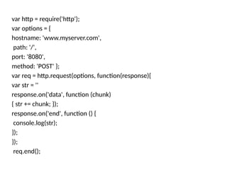 var http = require('http');
var options = {
hostname: 'www.myserver.com',
path: '/',
port: '8080',
method: 'POST' };
var req = http.request(options, function(response){
var str = ''
response.on('data', function (chunk)
{ str += chunk; });
response.on('end', function () {
console.log(str);
});
});
req.end();
 