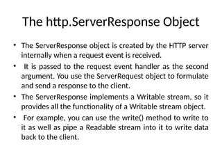 The http.ServerResponse Object
• The ServerResponse object is created by the HTTP server
internally when a request event is received.
• It is passed to the request event handler as the second
argument. You use the ServerRequest object to formulate
and send a response to the client.
• The ServerResponse implements a Writable stream, so it
provides all the functionality of a Writable stream object.
• For example, you can use the write() method to write to
it as well as pipe a Readable stream into it to write data
back to the client.
 