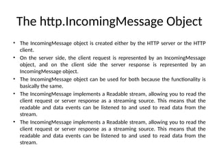 The http.IncomingMessage Object
• The IncomingMessage object is created either by the HTTP server or the HTTP
client.
• On the server side, the client request is represented by an IncomingMessage
object, and on the client side the server response is represented by an
IncomingMessage object.
• The IncomingMessage object can be used for both because the functionality is
basically the same.
• The IncomingMessage implements a Readable stream, allowing you to read the
client request or server response as a streaming source. This means that the
readable and data events can be listened to and used to read data from the
stream.
• The IncomingMessage implements a Readable stream, allowing you to read the
client request or server response as a streaming source. This means that the
readable and data events can be listened to and used to read data from the
stream.
 