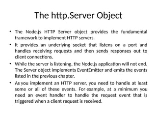 The http.Server Object
• The Node.js HTTP Server object provides the fundamental
framework to implement HTTP servers.
• It provides an underlying socket that listens on a port and
handles receiving requests and then sends responses out to
client connections.
• While the server is listening, the Node.js application will not end.
The Server object implements EventEmitter and emits the events
listed in the previous chapter.
• As you implement an HTTP server, you need to handle at least
some or all of these events. For example, at a minimum you
need an event handler to handle the request event that is
triggered when a client request is received.
 