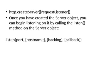 • http.createServer([requestListener])
• Once you have created the Server object, you
can begin listening on it by calling the listen()
method on the Server object:
listen(port, [hostname], [backlog], [callback])
 