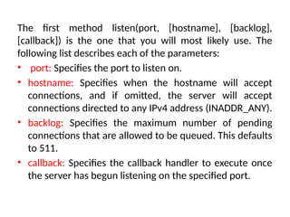 The first method listen(port, [hostname], [backlog],
[callback]) is the one that you will most likely use. The
following list describes each of the parameters:
• port: Specifies the port to listen on.
• hostname: Specifies when the hostname will accept
connections, and if omitted, the server will accept
connections directed to any IPv4 address (INADDR_ANY).
• backlog: Specifies the maximum number of pending
connections that are allowed to be queued. This defaults
to 511.
• callback: Specifies the callback handler to execute once
the server has begun listening on the specified port.
 