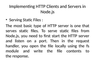 Implementing HTTP Clients and Servers in
Node.js
• Serving Static Files :
The most basic type of HTTP server is one that
serves static files. To serve static files from
Node.js, you need to first start the HTTP server
and listen on a port. Then in the request
handler, you open the file locally using the fs
module and write the file contents to
the response.
 