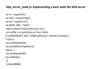 http_server_static.js: Implementing a basic static file Web Server
var fs = require('fs');
var http = require('http');
var url = require('url');
var ROOT_DIR = "html/";
http.createServer(function (req, res) {
var urlObj = url.parse(req.url, true, false);
fs.readFile(ROOT_DIR + urlObj.pathname, function (err,data) {
if (err) {
res.writeHead(404);
res.end(JSON.stringify(err));
return; }
res.writeHead(200);
res.end(data);
});
}).listen(8080);
 