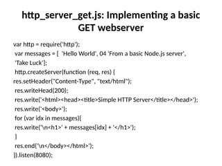 http_server_get.js: Implementing a basic
GET webserver
var http = require('http');
var messages = [ 'Hello World', 04 'From a basic Node.js server',
'Take Luck'];
http.createServer(function (req, res) {
res.setHeader("Content-Type", "text/html");
res.writeHead(200);
res.write('<html><head><title>Simple HTTP Server</title></head>');
res.write('<body>');
for (var idx in messages){
res.write('n<h1>' + messages[idx] + '</h1>');
}
res.end('n</body></html>');
}).listen(8080);
 