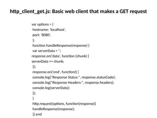 http_client_get.js: Basic web client that makes a GET request
var options = {
hostname: 'localhost',
port: '8080',
};
function handleResponse(response) {
var serverData = '';
response.on('data', function (chunk) {
serverData += chunk;
});
response.on('end', function() {
console.log("Response Status:", response.statusCode);
console.log("Response Headers:", response.headers);
console.log(serverData);
});
}
http.request(options, function(response){
handleResponse(response);
}).end
 