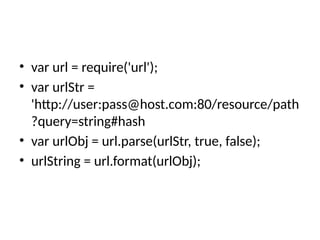 • var url = require('url');
• var urlStr =
'http://user:pass@host.com:80/resource/path
?query=string#hash
• var urlObj = url.parse(urlStr, true, false);
• urlString = url.format(urlObj);
 