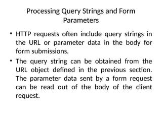 Processing Query Strings and Form
Parameters
• HTTP requests often include query strings in
the URL or parameter data in the body for
form submissions.
• The query string can be obtained from the
URL object defined in the previous section.
The parameter data sent by a form request
can be read out of the body of the client
request.
 