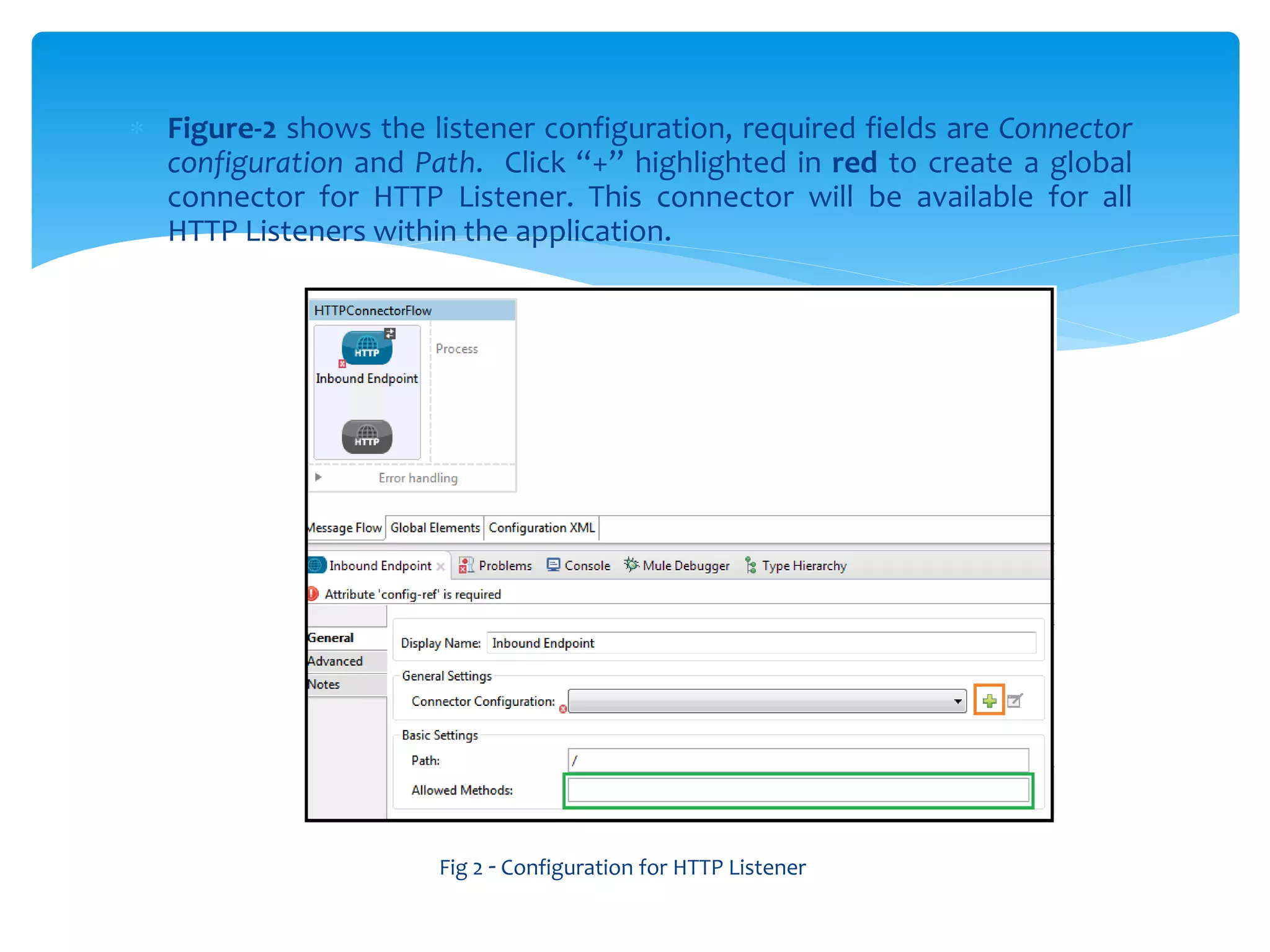  Figure-2 shows the listener configuration, required fields are Connector
configuration and Path. Click “+” highlighted in red to create a global
connector for HTTP Listener. This connector will be available for all
HTTP Listeners within the application.
Fig 2 - Configuration for HTTP Listener
 