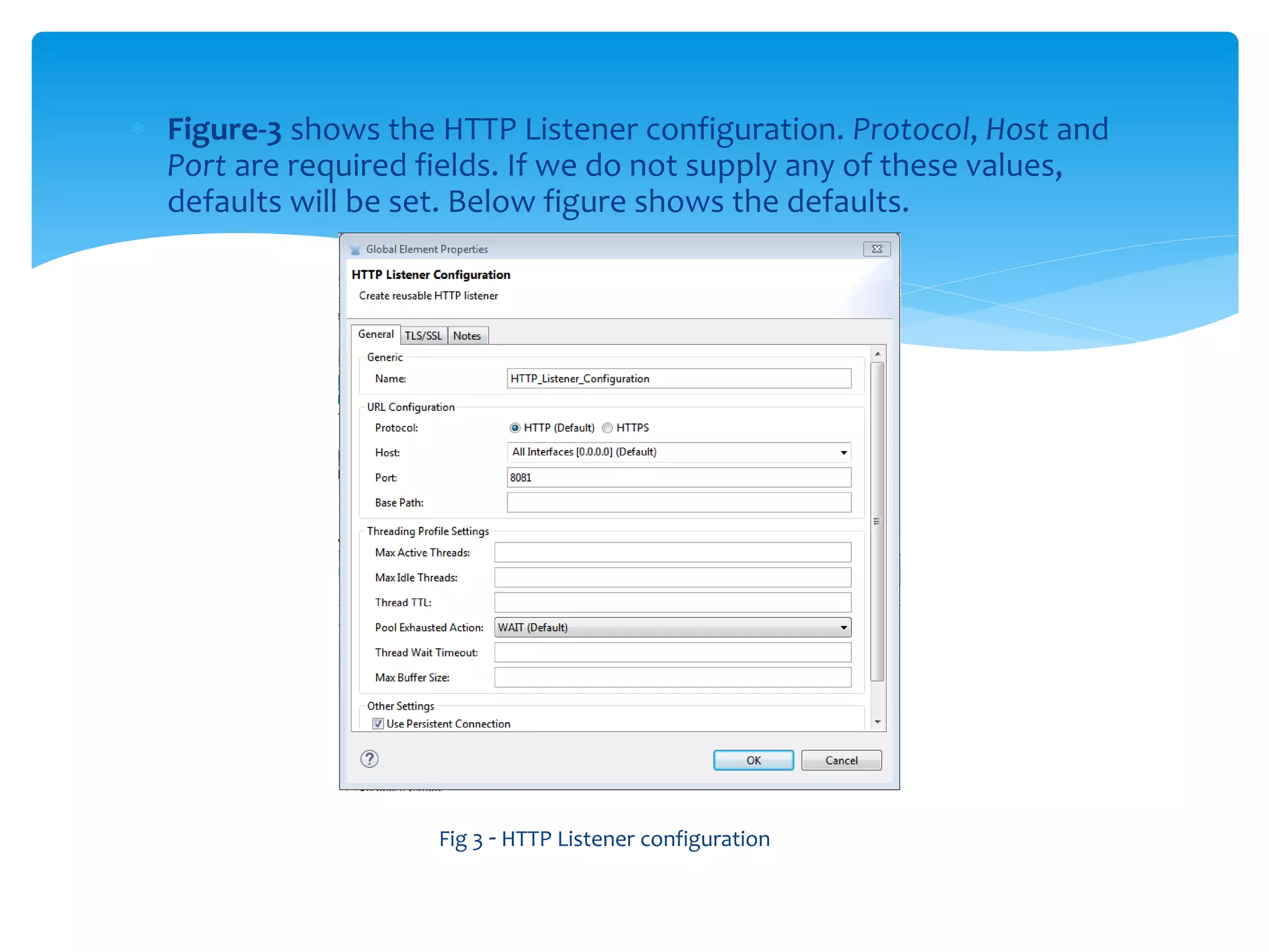  Figure-3 shows the HTTP Listener configuration. Protocol, Host and
Port are required fields. If we do not supply any of these values,
defaults will be set. Below figure shows the defaults.
Fig 3 - HTTP Listener configuration
 
