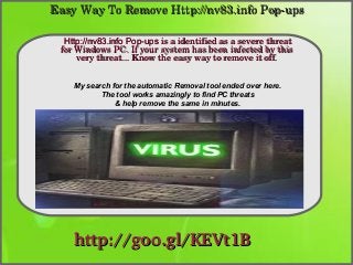 Easy Way To Remove Http://nv83.info Pop­ups
Http://nv83.info Pop-ups is a identified as a severe threat 
for Windows PC. If your system has been infected by this 
How To Remove
very threat... Know the easy way to remove it off.
My search for the automatic Removal tool ended over here.
The tool works amazingly to find PC threats
& help remove the same in minutes.

http://goo.gl/KEVt1B

 