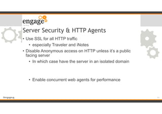 #engageug
Server Security & HTTP Agents
• Use SSL for all HTTP traffic
• especially Traveler and iNotes
• Disable Anonymous access on HTTP unless it’s a public
facing server
• In which case have the server in an isolated domain
!
!
• Enable concurrent web agents for performance
!11
 