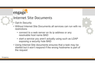 #engageug
Internet Site Documents
• Opt-In Security
• Without Internet Site Documents all services can run with no
restrictions
• connect to a web server on its ip address or any
resolvable host name BAD
• start a service you aren’t actually using such as LDAP
exposing a security hole BAD
• Using Internet Site documents ensures that a task may be
started but it won’t respond if the wrong hostname is part of
the request
!12
 