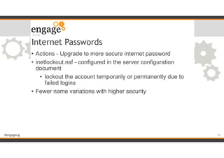 #engageug
Internet Passwords
• Actions - Upgrade to more secure internet password
• inetlockout.nsf - configured in the server configuration
document
• lockout the account temporarily or permanently due to
failed logins
• Fewer name variations with higher security
!15
 