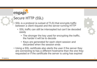 #engageug
Secure HTTP (SSL)
• SSL is a protocol (a subset of TLS) that encrypts traffic
between a client request and the server running HTTP
• SSL traffic can still be intercepted but can’t be decoded
easily
• The stronger the key used for encrypting the traffic,
the harder it will be to decode
• Keys are generated for each client session and
discarded when the session ends
• Using a SSL certificate also alerts the user if the server they
are connecting to has a different hostname than the one they
requested or if the certificate the server is using has expired
!16
 