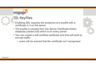 #engageug
SSL Keyfiles
• Enabling SSL requires the existence of a keyfile with a
certificate in it on the server
• The keyfile is created from the Server Certificate Admin
database (certsrv.nsf) which is on every server
• You can create a self certified certificate and that will work to
encrypt traffic
• users will be warned that the certificate isn’t recognised
!17
 