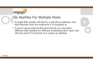 #engageug
SSL Keyfiles For Multiple Hosts
• A single SSL keyfile will bind to a specific ip address, one
that resolves from the hostname it is assigned to
• If you’re using Internet Site documents you can enter
different SSL keyfiles for different hostnames BUT each one
will only work if it resolves to a unique ip address
!18
 