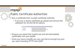 #engageug
Public Certificate Authorities
• Buy a certificate from a public certificate authority
• If you buy a strong certificate go ahead and remove the
validation for 40 and 56 bit ciphers
!
!
!
• Ensure you import the trusted root and all intermediate
certificates into your keyfile
• Once you have a keyfile you can use that to encrypt any port
you want including HTTP and LDAP
!19
 