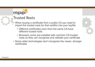 #engageug
Trusted Roots
• When buying a certificate from a public CA you need to
import the trusted roots for that certifier into your keyfile
• Different certificates even from the same CA have
different trusted roots
• Browsers come pre-installed with common CA trusted
roots so they can recognise and validate your certificate
• Some older technologies don’t recognise the newer, stronger
certificates
!20
 