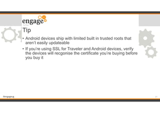 #engageug
Tip
• Android devices ship with limited built in trusted roots that
aren’t easily updateable
• If you’re using SSL for Traveler and Android devices, verify
the devices will recgonise the certificate you’re buying before
you buy it
!21
 