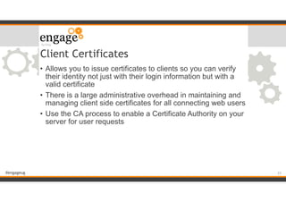 #engageug
Client Certificates
• Allows you to issue certificates to clients so you can verify
their identity not just with their login information but with a
valid certificate
• There is a large administrative overhead in maintaining and
managing client side certificates for all connecting web users
• Use the CA process to enable a Certificate Authority on your
server for user requests
!23
 