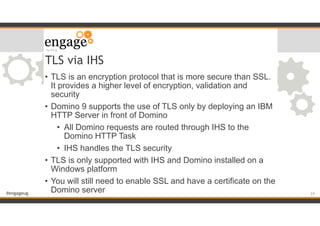 #engageug
TLS via IHS
• TLS is an encryption protocol that is more secure than SSL.
It provides a higher level of encryption, validation and
security
• Domino 9 supports the use of TLS only by deploying an IBM
HTTP Server in front of Domino
• All Domino requests are routed through IHS to the
Domino HTTP Task
• IHS handles the TLS security
• TLS is only supported with IHS and Domino installed on a
Windows platform
• You will still need to enable SSL and have a certificate on the
Domino server !24
 