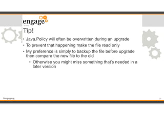 #engageug
Tip!
• Java.Policy will often be overwritten during an upgrade
• To prevent that happening make the file read only
• My preference is simply to backup the file before upgrade
then compare the new file to the old
• Otherwise you might miss something that’s needed in a
later version
!26
 