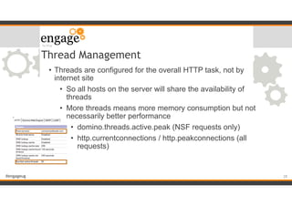 #engageug
Thread Management
• Threads are configured for the overall HTTP task, not by
internet site
• So all hosts on the server will share the availability of
threads
• More threads means more memory consumption but not
necessarily better performance
• domino.threads.active.peak (NSF requests only)
• http.currentconnections / http.peakconnections (all
requests)
!28
 