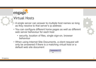 #engageug
Virtual Hosts
• A single server can answer to multiple host names so long
as they resolve to that server’s ip address
• You can configure different home pages as well as different
web server behaviour for each host
• security, location of files, single sign-on, browser
behaviour
• When using Internet Site Documents, a client request will
only be answered if there is a matching virtual host or a
default web site document
!30
 