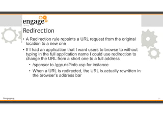 #engageug
Redirection
• A Redirection rule repoints a URL request from the original
location to a new one
• If I had an application that I want users to browse to without
typing in the full application name I could use redirection to
change the URL from a short one to a full address
• /sponsor to /ggc.nsf/info.xsp for instance
• When a URL is redirected, the URL is actually rewritten in
the browser’s address bar
!31
 
