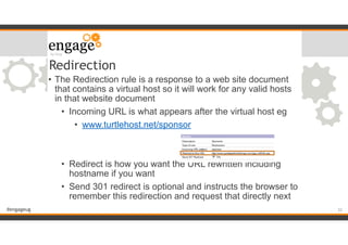 #engageug
• The Redirection rule is a response to a web site document
that contains a virtual host so it will work for any valid hosts
in that website document
• Incoming URL is what appears after the virtual host eg
• www.turtlehost.net/sponsor
!
!
• Redirect is how you want the URL rewritten including
hostname if you want
• Send 301 redirect is optional and instructs the browser to
remember this redirection and request that directly next
Redirection
!32
 