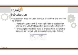 #engageug
Substitution
• Substitution rules are used to move a site from one location
to another
• There isn’t just one URL represented by a substitution
rule but any URL that is part of a substitution hierarchy
• For example if my blog were to change from blog.nsf to
blognew.nsf I would use a substitution rule as follows
!33
 
