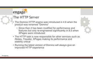 #engageug
The HTTP Server
• The Domino HTTP engine was introduced in 4.6 when the
product was renamed “Domino”
• Since then it has been modified for performance and
features but only re-engineered significantly in 8.5 when
XPages were introduced
• The HTTP task is now responsible for other services such as
iNotes, Traveler, XPages making its performance and
stability critical
• Running the latest version of Domino will always give an
improved HTTP experience
!4
 