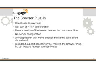 #engageug
The Browser Plug-In
• Client side deployment
• Not part of HTTP configuration
• Uses a version of the Notes client on the user’s machine
• No server configuration
• Any application that works through the Notes basic client
should work
• IBM don’t support accessing your mail via the Browser Plug-
In, but instead request you use iNotes
!40
 