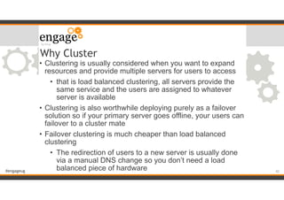#engageug
Why Cluster
• Clustering is usually considered when you want to expand
resources and provide multiple servers for users to access
• that is load balanced clustering, all servers provide the
same service and the users are assigned to whatever
server is available
• Clustering is also worthwhile deploying purely as a failover
solution so if your primary server goes offline, your users can
failover to a cluster mate
• Failover clustering is much cheaper than load balanced
clustering
• The redirection of users to a new server is usually done
via a manual DNS change so you don’t need a load
balanced piece of hardware !42
 
