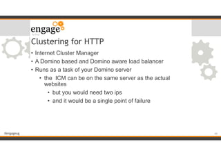 #engageug
Clustering for HTTP
• Internet Cluster Manager
• A Domino based and Domino aware load balancer
• Runs as a task of your Domino server
• the ICM can be on the same server as the actual
websites
• but you would need two ips
• and it would be a single point of failure
!44
 
