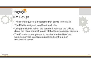 #engageug
ICM Design
• The client requests a hostname that points to the ICM
• The ICM is assigned to a Domino cluster
• Using the cldbdir.nsf on the servers it rewrites the URL to
direct the client request to one of the Domino cluster servers
• The ICM sends out probes to monitor the health of the
Domino servers to ensure a user isn’t sent to a non
responsive server
!45
 