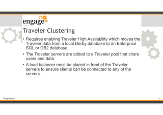 #engageug
Traveler Clustering
• Requires enabling Traveler High Availability which moves the
Traveler data from a local Derby database to an Enterprise
SQL or DB2 database
• The Traveler servers are added to a Traveler pool that share
users and data
• A load balancer must be placed in front of the Traveler
servers to ensure clients can be connected to any of the
servers
!48
 